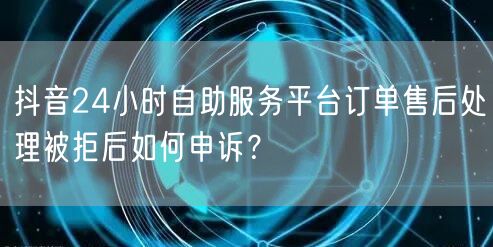 抖音24小时自助服务平台订单售后处理被拒后如何申诉？