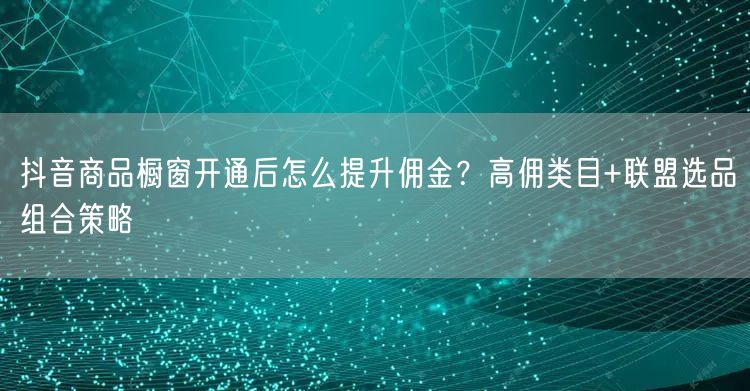 抖音商品橱窗开通后怎么提升佣金？高佣类目+联盟选品组合策略