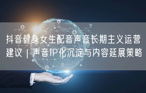 抖音健身女生配音声音长期主义运营建议｜声音IP化沉淀与内容延展策略