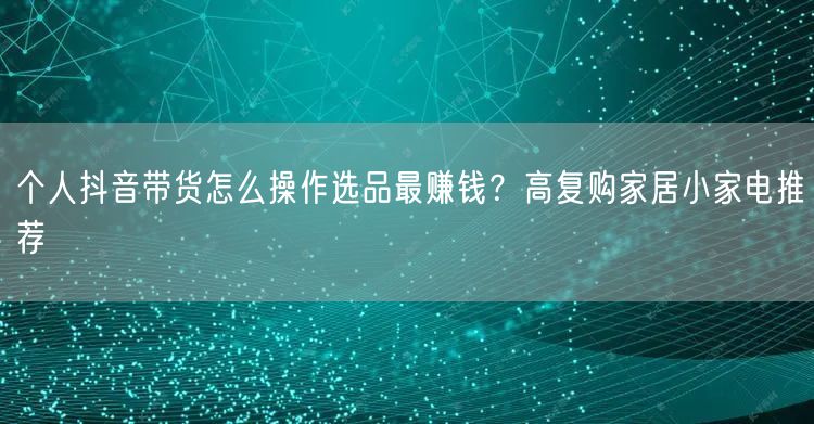 个人抖音带货怎么操作选品最赚钱？高复购家居小家电推荐