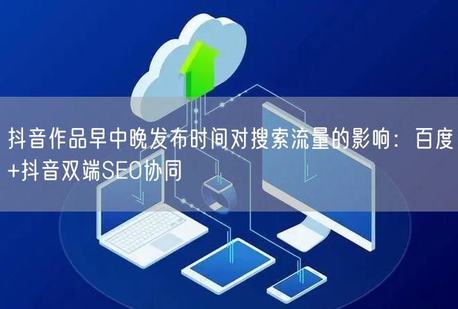 抖音作品早中晚发布时间对搜索流量的影响：百度+抖音双端SEO协同