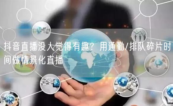 抖音直播没人觉得有趣？用通勤/排队碎片时间做情景化直播