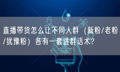 直播带货怎么让不同人群（新粉/老粉/犹豫粉）各有一套进群话术？