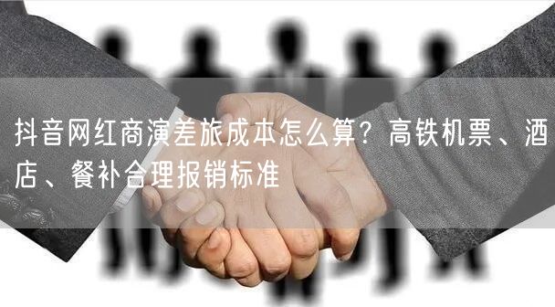 抖音网红商演差旅成本怎么算?高铁机票、酒店、餐补合理报销标准