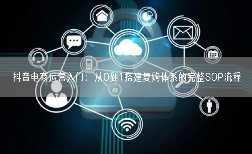 抖音电商运营入门：从0到1搭建复购体系的完整SOP流程