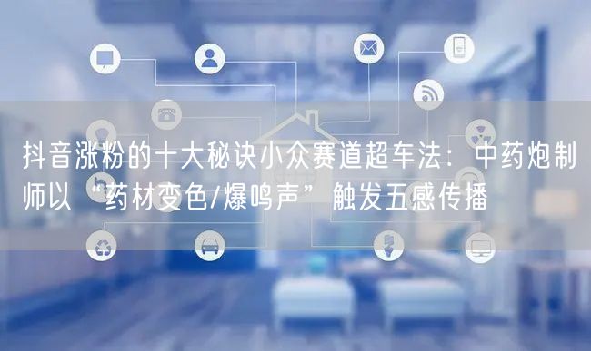 抖音涨粉的十大秘诀小众赛道超车法：中药炮制师以“药材变色/爆鸣声”触发五感传播