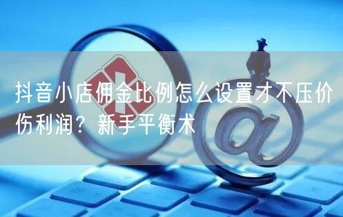 抖音小店佣金比例怎么设置才不压价伤利润?新手平衡术