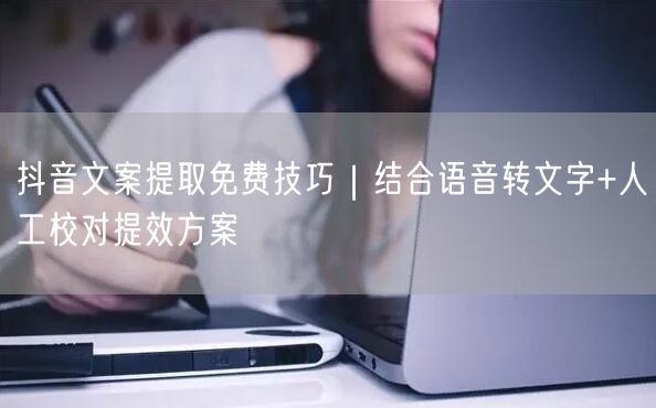 抖音文案提取免费技巧｜结合语音转文字+人工校对提效方案