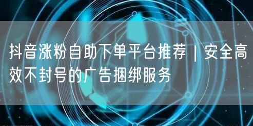 抖音涨粉自助下单平台推荐｜安全高效不封号的广告捆绑服务