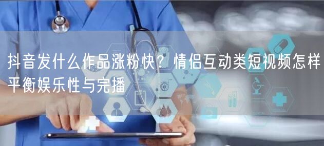 抖音发什么作品涨粉快？情侣互动类短视频怎样平衡娱乐性与完播