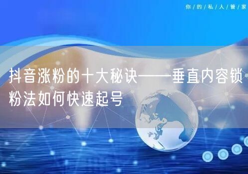 抖音涨粉的十大秘诀——垂直内容锁粉法如何快速起号