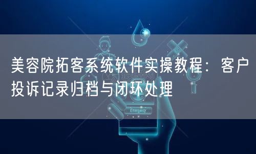 美容院拓客系统软件实操教程:客户投诉记录归档与闭环处理