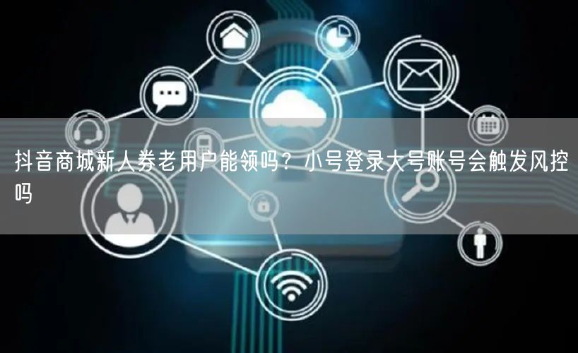 抖音商城新人券老用户能领吗?小号登录大号账号会触发风控吗