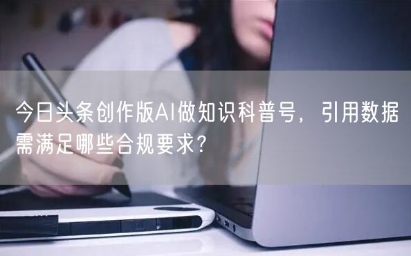 今日头条创作版AI做知识科普号,引用数据需满足哪些合规要求?