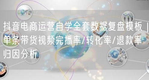 抖音电商运营自学全套数据复盘模板｜单条带货视频完播率/转化率/退款率归因分析