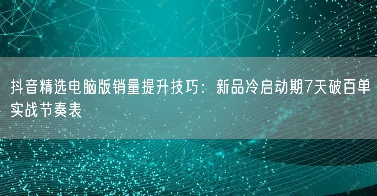 抖音精选电脑版销量提升技巧:新品冷启动期7天破百单实战节奏表