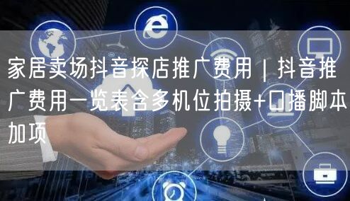 家居卖场抖音探店推广费用|抖音推广费用一览表含多机位拍摄+口播脚本加项