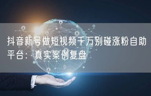 抖音新号做短视频千万别碰涨粉自助平台:真实案例复盘