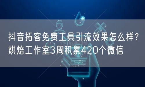 抖音拓客免费工具引流效果怎么样？烘焙工作室3周积累420个微信