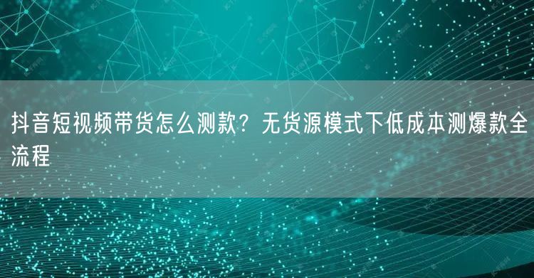 抖音短视频带货怎么测款？无货源模式下低成本测爆款全流程