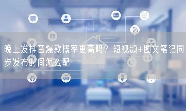晚上发抖音爆款概率更高吗？短视频+图文笔记同步发布时间怎么配