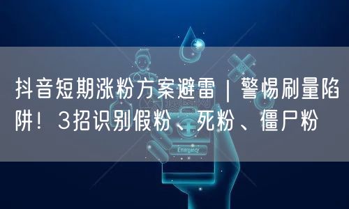 抖音短期涨粉方案避雷|警惕刷量陷阱!3招识别假粉、死粉、僵尸粉