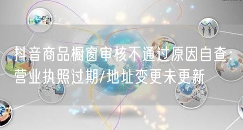抖音商品橱窗审核不通过原因自查:营业执照过期/地址变更未更新