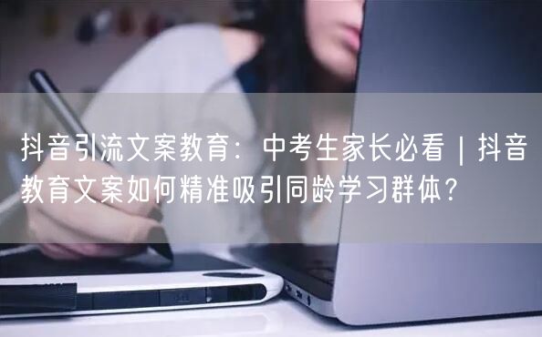 抖音引流文案教育:中考生家长必看|抖音教育文案如何精准吸引同龄学习群体?