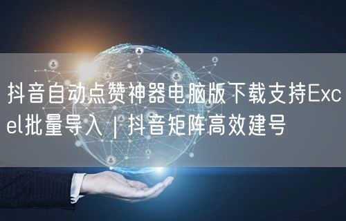 抖音自动点赞神器电脑版下载支持Excel批量导入｜抖音矩阵高效建号