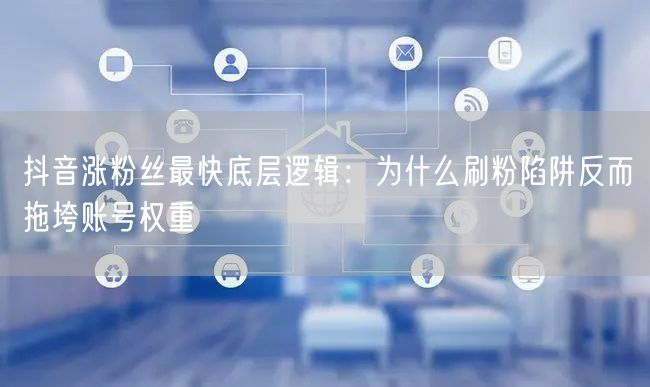 抖音涨粉丝最快底层逻辑：为什么刷粉陷阱反而拖垮账号权重
