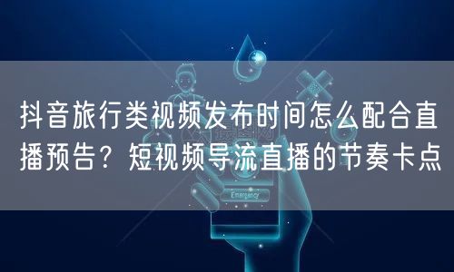 抖音旅行类视频发布时间怎么配合直播预告?短视频导流直播的节奏卡点