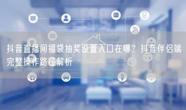 抖音直播间福袋抽奖设置入口在哪?抖音伴侣端完整操作路径解析