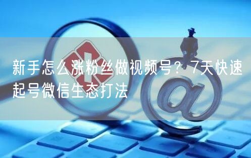 新手怎么涨粉丝做视频号?7天快速起号微信生态打法