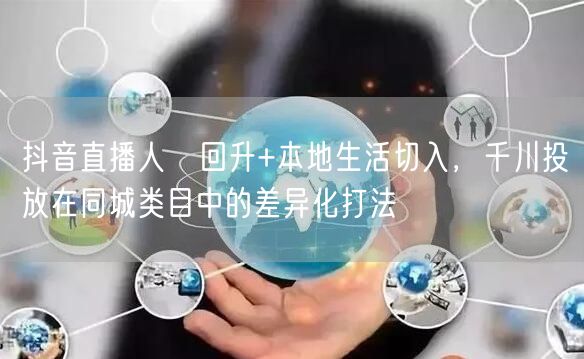 抖音直播人気回升+本地生活切入,千川投放在同城类目中的差异化打法