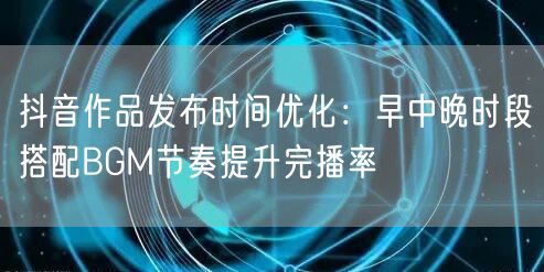 抖音作品发布时间优化:早中晚时段搭配BGM节奏提升完播率