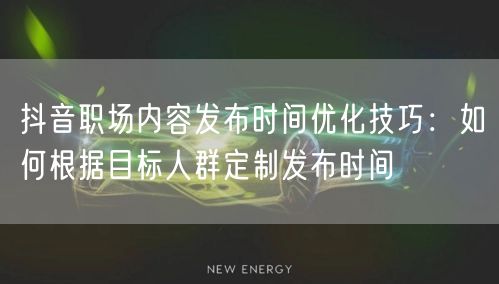抖音职场内容发布时间优化技巧:如何根据目标人群定制发布时间