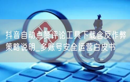 抖音自动点赞评论工具下载含反作弊策略说明_多账号安全运营白皮书