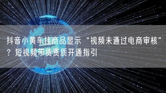 抖音小黄车挂商品显示“视频未通过电商审核”?短视频带货资质开通指引