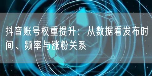 抖音账号权重提升:从数据看发布时间、频率与涨粉关系