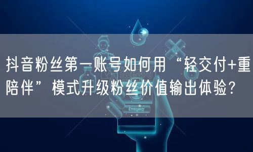 抖音粉丝第一账号如何用“轻交付+重陪伴”模式升级粉丝价值输出体验?