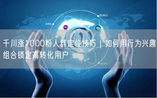 千川涨1000粉人群定位技巧|如何用行为兴趣组合锁定高转化用户