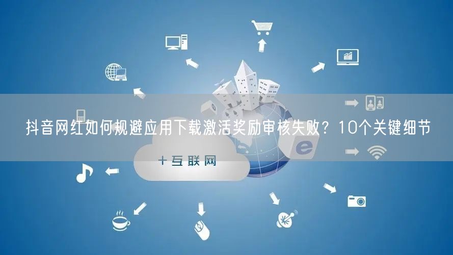 抖音网红如何规避应用下载激活奖励审核失败?10个关键细节