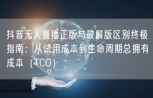 抖音无人直播正版与破解版区别终极指南:从试用成本到生命周期总拥有成本(TCO)