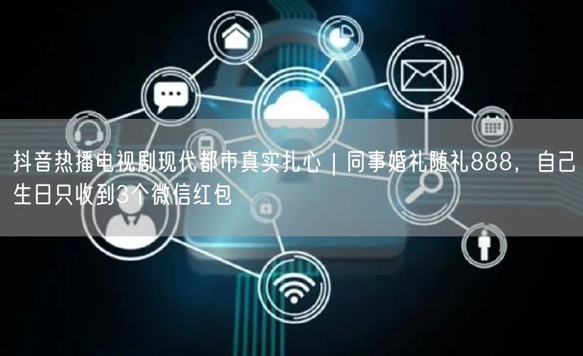 抖音热播电视剧现代都市真实扎心|同事婚礼随礼888,自己生日只收到3个微信红包