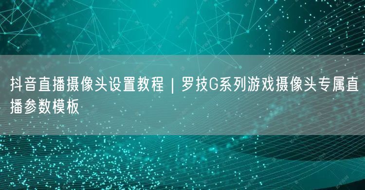 抖音直播摄像头设置教程｜罗技G系列游戏摄像头专属直播参数模板