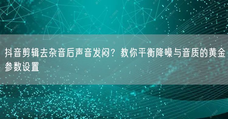 抖音剪辑去杂音后声音发闷?教你平衡降噪与音质的黄金参数设置