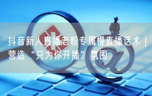 抖音新人直播老粉专属慢直播话术|营造“只为你开播”氛围