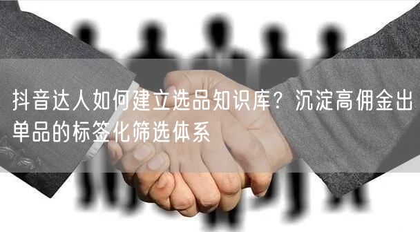 抖音达人如何建立选品知识库?沉淀高佣金出单品的标签化筛选体系