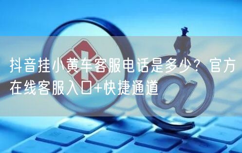 抖音挂小黄车客服电话是多少?官方在线客服入口+快捷通道