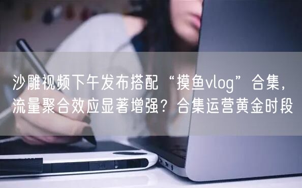 沙雕视频下午发布搭配“摸鱼vlog”合集,流量聚合效应显著增强?合集运营黄金时段